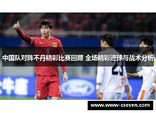 中国队对阵不丹精彩比赛回顾 全场精彩进球与战术分析